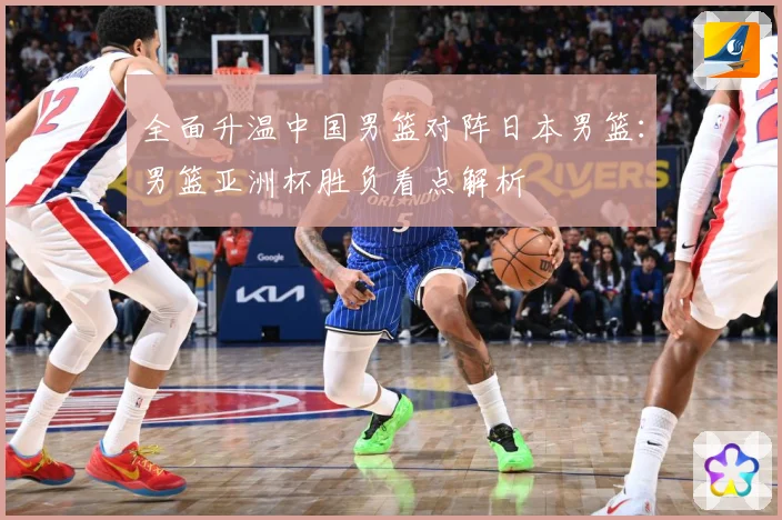 全面升温中国男篮对阵日本男篮：男篮亚洲杯胜负看点解析