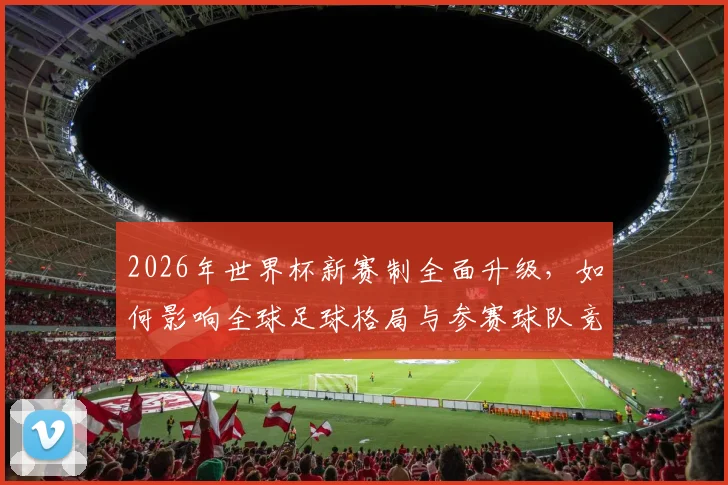 2026年世界杯新赛制全面升级，如何影响全球足球格局与参赛球队竞争力
