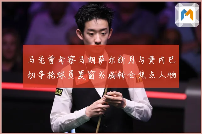 马竞曾考察马朗萨尔新月与费内巴切争抢球员夏窗或成转会焦点人物战术观察