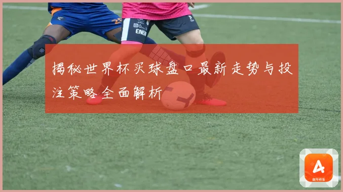 揭秘世界杯买球盘口最新走势与投注策略全面解析
