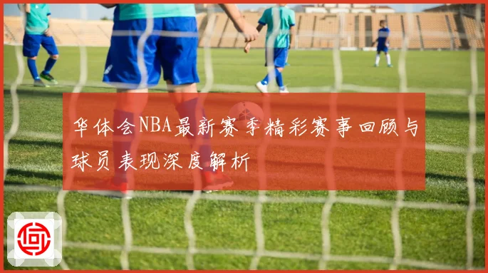 华体会NBA最新赛季精彩赛事回顾与球员表现深度解析