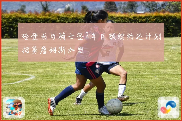 哈登或与骑士签2年巨额续约还计划招募詹姆斯加盟