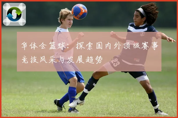华体会篮球：探索国内外顶级赛事竞技风采与发展趋势