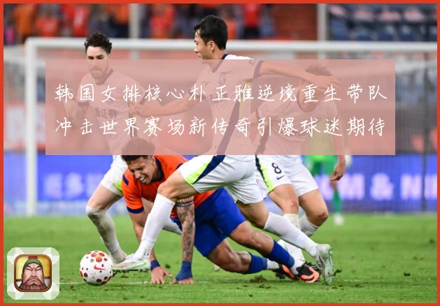 韩国女排核心朴正雅逆境重生带队冲击世界赛场新传奇引爆球迷期待成长观察