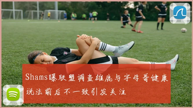 Shams曝联盟调查雄鹿与字母哥健康说法前后不一致引发关注