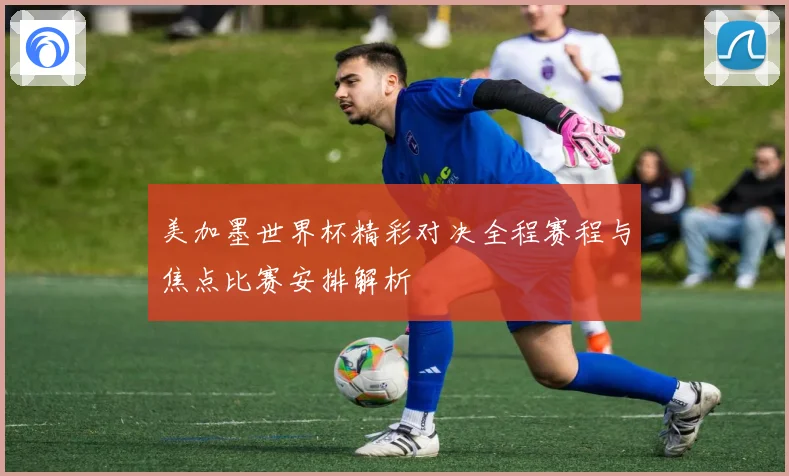 美加墨世界杯精彩对决全程赛程与焦点比赛安排解析